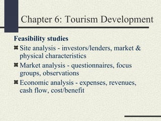 Chapter 6: Tourism Development
Feasibility studies
Site analysis - investors/lenders, market &
physical characteristics
Market analysis - questionnaires, focus
groups, observations
Economic analysis - expenses, revenues,
cash flow, cost/benefit
 
