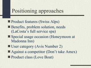 Positioning approaches
Product features (Swiss Alps)
Benefits, problem solution, needs
(LaCosta’s full service spa)
Special usage occasion (Honeymoon at
Madonna Inn)
User category (Avis Number 2)
Against a competitor (Don’t take Amex)
Product class (Love Boat)
 