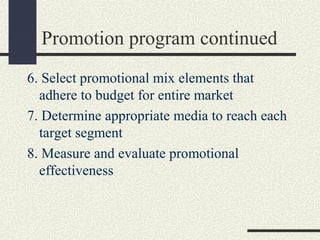 Promotion program continued
6. Select promotional mix elements that
adhere to budget for entire market
7. Determine appropriate media to reach each
target segment
8. Measure and evaluate promotional
effectiveness
 