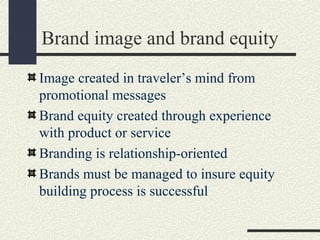 Brand image and brand equity
Image created in traveler’s mind from
promotional messages
Brand equity created through experience
with product or service
Branding is relationship-oriented
Brands must be managed to insure equity
building process is successful
 