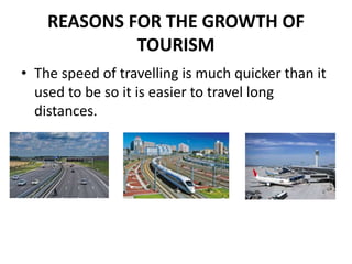 REASONS FOR THE GROWTH OF
TOURISM
• The speed of travelling is much quicker than it
used to be so it is easier to travel long
distances.
 