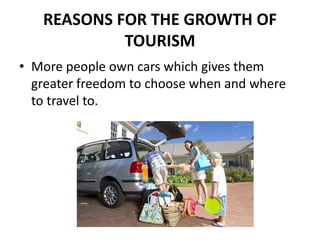 REASONS FOR THE GROWTH OF
TOURISM
• More people own cars which gives them
greater freedom to choose when and where
to travel to.
 