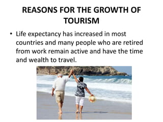REASONS FOR THE GROWTH OF
TOURISM
• Life expectancy has increased in most
countries and many people who are retired
from work remain active and have the time
and wealth to travel.
 