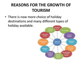 REASONS FOR THE GROWTH OF
TOURISM
• There is now more choice of holiday
destinations and many different types of
holiday available.
 