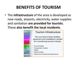 BENEFITS OF TOURISM
• The infrastructure of the area is developed as
new roads, airports, electricity, water supplies
and sanitation are provided for tourists.
These also benefit the local residents.
 
