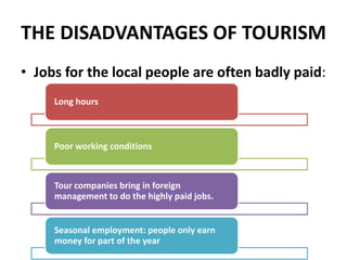 THE DISADVANTAGES OF TOURISM
• Jobs for the local people are often badly paid:
Long hours
Poor working conditions
Tour companies bring in foreign
management to do the highly paid jobs.
Seasonal employment: people only earn
money for part of the year
 