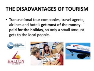 THE DISADVANTAGES OF TOURISM
• Transnational tour companies, travel agents,
airlines and hotels get most of the money
paid for the holiday, so only a small amount
gets to the local people.
 
