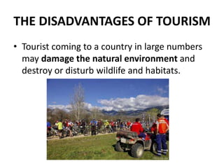 THE DISADVANTAGES OF TOURISM
• Tourist coming to a country in large numbers
may damage the natural environment and
destroy or disturb wildlife and habitats.
 