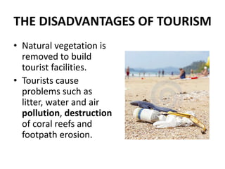 THE DISADVANTAGES OF TOURISM
• Natural vegetation is
removed to build
tourist facilities.
• Tourists cause
problems such as
litter, water and air
pollution, destruction
of coral reefs and
footpath erosion.
 