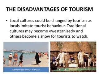 THE DISADVANTAGES OF TOURISM
• Local cultures could be changed by tourism as
locals imitate tourist behaviour. Traditional
cultures may become «westernised» and
others become a show for tourists to watch.
Westernised beach in Dubai
 