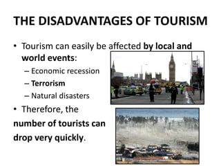 THE DISADVANTAGES OF TOURISM
• Tourism can easily be affected by local and
world events:
– Economic recession
– Terrorism
– Natural disasters
• Therefore, the
number of tourists can
drop very quickly.
 