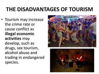 THE DISADVANTAGES OF TOURISM
• Tourism may increase
the crime rate or
cause conflict as
illegal economic
activities may
develop, such as
drugs, sex tourism,
alcohol abuse and
trading in endangered
species.
 
