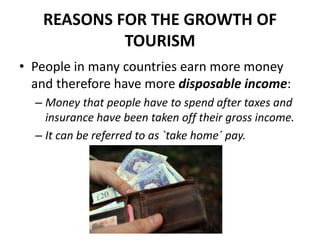 REASONS FOR THE GROWTH OF
TOURISM
• People in many countries earn more money
and therefore have more disposable income:
– Money that people have to spend after taxes and
insurance have been taken off their gross income.
– It can be referred to as `take home´ pay.
 