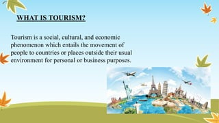 WHAT IS TOURISM?
Tourism is a social, cultural, and economic
phenomenon which entails the movement of
people to countries or places outside their usual
environment for personal or business purposes.
 
