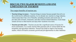 DISCUSS TWO MAJOR BENEFITS AND ONE
LIMITATION OF TOURISM
Two major benefits of tourism are:
• Tourism brings in money – Tourism brings in money because people from all over
the world travel to different countries. As we already saw, tourism is a huge industry,
which means that it has a lot of benefits, including economic and social ones. It
provides jobs in hotels, restaurants, and other tourism-related industries. It also helps
sustain services so that tourists can enjoy their vacations even more.
• Tourism provides jobs – Tourism can provide a significant source of income for
local communities. As a result, tourism often generates jobs in various fields like the
hospitality and agriculture industries. Tourism also helps to improve the housing
market, which will lead to economic growth and job opportunities in other industries
 