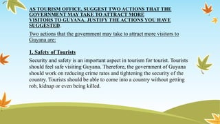 AS TOURISM OFFICE, SUGGEST TWO ACTIONS THAT THE
GOVERNMENT MAY TAKE TO ATTRACT MORE
VISITORS TO GUYANA. JUSTIFY THE ACTIONS YOU HAVE
SUGGESTED.
Two actions that the government may take to attract more visitors to
Guyana are:
1. Safety of Tourists
Security and safety is an important aspect in tourism for tourist. Tourists
should feel safe visiting Guyana. Therefore, the government of Guyana
should work on reducing crime rates and tightening the security of the
country. Tourists should be able to come into a country without getting
rob, kidnap or even being killed.
 