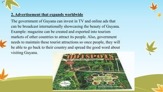 2. Advertisement that expands worldwide
The government of Guyana can invest in TV and online ads that
can be broadcast internationally showcasing the beauty of Guyana.
Example: magazine can be created and exported into tourism
markets of other countries to attract its people. Also, government
needs to maintain these tourist attractions so once people, they will
be able to go back to their country and spread the good word about
visiting Guyana.
 