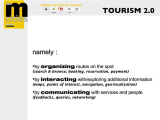 TOURISM 2.0




namely :

•by organizing routes on the spot
(search & browse; booking, reservation, payment)

•by interacting with/exploring additional information
(maps, points of interest, navigation, geo-localization)

•by communicating with services and people
(feedbacks, queries, networking)
 