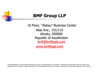 BMF Group LLP
10 Floor, “Alatau” Business Center
Abai Ave., 151/115
Almaty, 050009
Republic of Kazakhstan
bmf@bmflegal.com
www.bmflegal.com
This presentation is for informational purposes only and is not legal advice or consulting. Presenting this information does not create, and
receipt does not constitute, a legal relationship. This presentation should not be used as a substitute for professional legal services or advice.
 