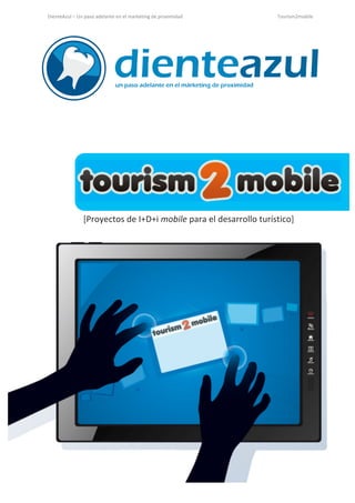 DienteAzul	
  –	
  Un	
  paso	
  adelante	
  en	
  el	
  marketing	
  de	
  proximidad	
                                                                                                                                                 	
  	
  	
  	
  	
  	
  	
  	
  	
  	
  	
  	
  	
  	
  	
  	
  	
  Tourism2mobile	
  
 	
  



                                        	
  

  	
  

  	
  

  	
  

  	
                                                      	
  




                        	
  


                       [Proyectos	
  de	
  I+D+i	
  mobile	
  para	
  el	
  desarrollo	
  turístico]	
  




www.dienteazul.es	
                                                                             	
  	
  	
  	
  	
  	
  	
  	
  	
  	
  	
  	
  	
  	
  	
  	
  	
  	
  	
  	
  	
  	
  	
  	
  	
  	
  	
  	
  	
  	
  	
  	
  	
  	
  	
  	
  	
  	
  	
  	
  	
  	
  	
  	
  	
  	
  	
  	
  	
  	
  	
  	
  	
  	
  	
  	
  	
  	
  	
  	
  	
  	
  	
  	
  	
  Página	
  1	
  de	
  13	
  
  	
                                                                                     	
  
 