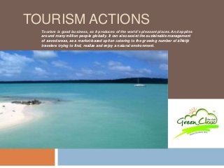 TOURISM ACTIONS 
Tourism is good business, as it produces of the world’s pleasant places. And applies 
around many million people globally. It can also assist the sustainable management 
of saved areas, as a market-based option catering to the growing number of sharp 
travelers trying to find, realize and enjoy a natural environment. 
 