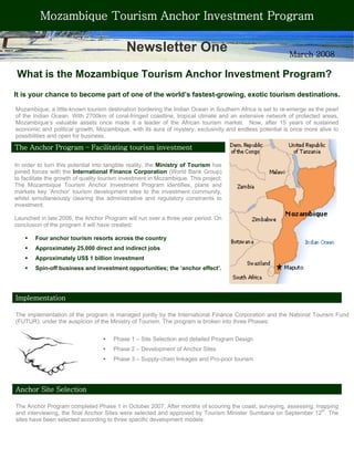 Mozambique Tourism Anchor Investment Program

                                            Newsletter One                                                March 2008

What is the Mozambique Tourism Anchor Investment Program?
It is your chance to become part of one of the world’s fastest-growing, exotic tourism destinations.

Mozambique, a little-known tourism destination bordering the Indian Ocean in Southern Africa is set to re-emerge as the pearl
of the Indian Ocean. With 2700km of coral-fringed coastline, tropical climate and an extensive network of protected areas,
Mozambique’s valuable assets once made it a leader of the African tourism market. Now, after 15 years of sustained
economic and political growth, Mozambique, with its aura of mystery, exclusivity and endless potential is once more alive to
possibilities and open for business.

The Anchor Program – Facilitating tourism investment

In order to turn this potential into tangible reality, the Ministry of Tourism has
joined forces with the International Finance Corporation (World Bank Group)
to facilitate the growth of quality tourism investment in Mozambique. This project;
The Mozambique Tourism Anchor Investment Program identifies, plans and
markets key ‘Anchor’ tourism development sites to the investment community,
whilst simultaneously clearing the administrative and regulatory constraints to
investment.

Launched in late 2006, the Anchor Program will run over a three year period. On
conclusion of the program it will have created:

        Four anchor tourism resorts across the country
        Approximately 25,000 direct and indirect jobs
        Approximately US$ 1 billion investment
        Spin-off business and investment opportunities; the ‘anchor effect’.




Implementation

The implementation of the program is managed jointly by the International Finance Corporation and the National Tourism Fund
(FUTUR), under the auspicion of the Ministry of Tourism. The program is broken into three Phases:


                                       Phase 1 – Site Selection and detailed Program Design
                                       Phase 2 – Development of Anchor Sites
                                       Phase 3 – Supply-chain linkages and Pro-poor tourism




Anchor Site Selection

The Anchor Program completed Phase 1 in October 2007. After months of scouring the coast, surveying, assessing, mapping
and interviewing, the final Anchor Sites were selected and approved by Tourism Minister Sumbana on September 12th. The
sites have been selected according to three specific development models:
 