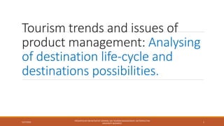 Tourism trends and issues of
product management: Analysing
of destination life-cycle and
destinations possibilities.
5/27/2018
PRESENTED BY MR WITSATHIT SOMRAK, MA TOURISM MANAGEMENT, METROPOLITAN
UNIVERSITY BUDAPEST.
1
 