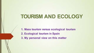 TOURISM AND ECOLOGY
1. Mass tourism versus ecological tourism
2. Ecological tourism in Spain
3. My personal view on this matter
 