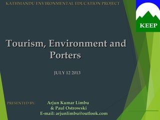 Tourism, Environment andTourism, Environment and
PortersPorters
JULY 12 2013JULY 12 2013
KATHMANDU ENVIRONMENTAL EDUCATION PROJECTKATHMANDU ENVIRONMENTAL EDUCATION PROJECT
Arjun Kumar LimbuArjun Kumar Limbu
& Paul Ostrowski& Paul Ostrowski
E-mail: arjunlimbu@outlook.comE-mail: arjunlimbu@outlook.com
PRESENTED BYPRESENTED BY::
 