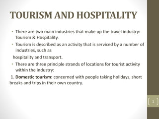 TOURISM AND HOSPITALITY
• There are two main industries that make up the travel industry:
Tourism & Hospitality.
• Tourism is described as an activity that is serviced by a number of
industries, such as
hospitality and transport.
• There are three principle strands of locations for tourist activity
within the industry:
1. Domestic tourism: concerned with people taking holidays, short
breaks and trips in their own country.
1
 