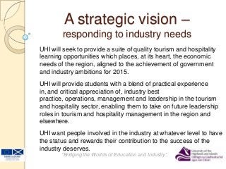A strategic vision –
responding to industry needs
“Bridging the Worlds of Education and Industry”
UHI will seek to provide a suite of quality tourism and hospitality
learning opportunities which places, at its heart, the economic
needs of the region, aligned to the achievement of government
and industry ambitions for 2015.
UHI will provide students with a blend of practical experience
in, and critical appreciation of, industry best
practice, operations, management and leadership in the tourism
and hospitality sector, enabling them to take on future leadership
roles in tourism and hospitality management in the region and
elsewhere.
UHI want people involved in the industry at whatever level to have
the status and rewards their contribution to the success of the
industry deserves.
 