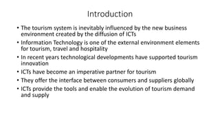 Introduction
• The tourism system is inevitably influenced by the new business
environment created by the diffusion of ICTs
• Information Technology is one of the external environment elements
for tourism, travel and hospitality
• In recent years technological developments have supported tourism
innovation
• ICTs have become an imperative partner for tourism
• They offer the interface between consumers and suppliers globally
• ICTs provide the tools and enable the evolution of tourism demand
and supply
 
