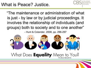 What is Peace? Justice. 
“The maintenance or administration of what 
is just - by law or by judicial proceedings. It 
involves the relationship of individuals (and 
groups) both to society and to one another” 
- Hunt & Colander, 2008, pp. 296-297 
11 
Pro Bono Net (2014) 
 