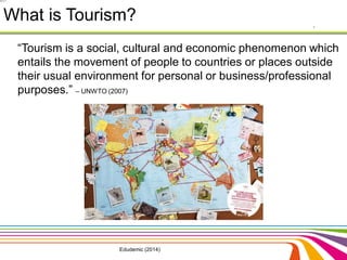 What is Tourism? 
“Tourism is a social, cultural and economic phenomenon which 
entails the movement of people to countries or places outside 
their usual environment for personal or business/professional 
purposes.” – UNWTO (2007) 
Edudemic (2014) 
 
