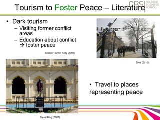 Tourism to Foster Peace – Literature 
• Dark tourism 
– Visiting former conflict 
areas 
– Education about conflict 
 foster peace 
Time (2010) 
• Travel to places 
representing peace 
Seaton 1999 in Kelly (2006) 
Travel Blog (2007) 
 