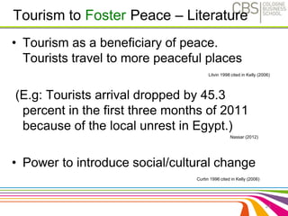 • Tourism as a beneficiary of peace. 
Tourists travel to more peaceful places 
Litvin 1998 cited in Kelly (2006) 
(E.g: Tourists arrival dropped by 45.3 
percent in the first three months of 2011 
because of the local unrest in Egypt.) 
Nassar (2012) 
• Power to introduce social/cultural change 
24 
Tourism to Foster Peace – Literature 
Curtin 1996 cited in Kelly (2006) 
 