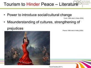 • Power to introduce social/cultural change 
• Misunderstanding of cultures, strengthening of 
prejudices 
25 
Tourism to Hinder Peace – Literature 
Curtin 1996 cited in Kelly (2006) 
Pearce 1988 cited in Kelly (2006) 
Travel Studies (2011) 
 