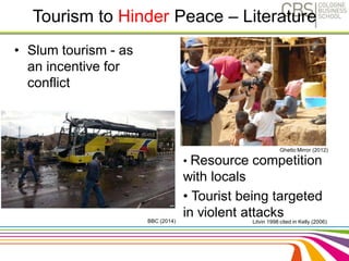 Tourism to Hinder Peace – Literature 
• Slum tourism - as 
an incentive for 
conflict 
Ghetto Mirror (2012) 
• Resource competition 
with locals 
• Tourist being targeted 
in violent attacks 
Litvin 1998 cited in Kelly (2006) 
BBC (2014) 
 