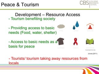 Peace & Tourism 
Development – Resource Access 
28 
- Tourism benefiting society 
- Providing access to basic 
needs (Food, water, shelter) 
- Access to basic needs as a 
basis for peace 
- Tourists/ tourism taking away resources from 
locals 
Jovoto (2011) 
 