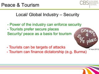 Peace & Tourism 
Local/ Global Industry – Security 
- Power of the industry can enforce security 
- Tourists prefer secure places 
Security/ peace as a basis for tourism 
- Tourists can be targets of attacks 
- Tourism can finance dictatorship (e.g. Burma) 
37 days (2013) 
 