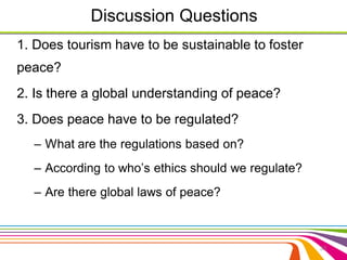 Discussion Questions 
1. Does tourism have to be sustainable to foster 
peace? 
2. Is there a global understanding of peace? 
3. Does peace have to be regulated? 
– What are the regulations based on? 
– According to who’s ethics should we regulate? 
– Are there global laws of peace? 
33 
 