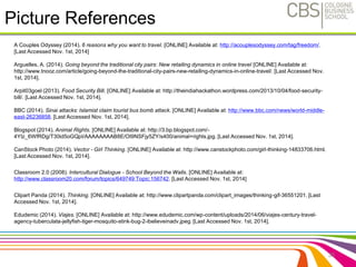 Picture References 
A Couples Odyssey (2014). 6 reasons why you want to travel. [ONLINE] Available at: http://acouplesodyssey.com/tag/freedom/. 
[Last Accessed Nov. 1st, 2014] 
Arguelles, A. (2014). Going beyond the traditional city pairs: New retailing dynamics in online travel [ONLINE] Available at: 
http://www.tnooz.com/article/going-beyond-the-traditional-city-pairs-new-retailing-dynamics-in-online-travel/. [Last Accessed Nov. 
1st, 2014]. 
Arpit03goel (2013). Food Security Bill. [ONLINE] Available at: http://theindiahackathon.wordpress.com/2013/10/04/food-security-bill/. 
[Last Accessed Nov. 1st, 2014]. 
BBC (2014). Sinai attacks: Islamist claim tourist bus bomb attack. [ONLINE] Available at: http://www.bbc.com/news/world-middle-east- 
26236858. [Last Accessed Nov. 1st, 2014]. 
Blogspot (2014). Animal Rights. [ONLINE] Available at: http://3.bp.blogspot.com/- 
4YIz_6WfRDg/T30id5oGQpI/AAAAAAAAB8E/OI9NSFjy5ZY/s400/animal+rights.jpg. [Last Accessed Nov. 1st, 2014]. 
CanStock Photo (2014). Vector - Girl Thinking. [ONLINE] Available at: http://www.canstockphoto.com/girl-thinking-14833706.html. 
[Last Accessed Nov. 1st, 2014]. 
Classroom 2.0 (2008). Intercultural Dialogue - School Beyond the Walls. [ONLINE] Available at: 
http://www.classroom20.com/forum/topics/649749:Topic:156742. [Last Accessed Nov. 1st, 2014] 
Clipart Panda (2014). Thinking. [ONLINE] Available at: http://www.clipartpanda.com/clipart_images/thinking-gif-36551201. [Last 
Accessed Nov. 1st, 2014]. 
Edudemic (2014). Viajes. [ONLINE] Available at: http://www.edudemic.com/wp-content/uploads/2014/06/viajes-century-travel-agency- 
tuberculata-jellyfish-tiger-mosquito-stink-bug-2-ibelieveinadv.jpeg. [Last Accessed Nov. 1st, 2014]. 
35 
 