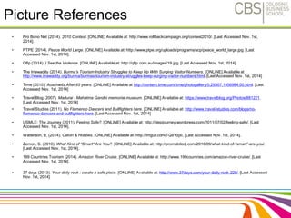 Picture References 
• Pro Bono Net (2014). 2010 Contest. [ONLINE] Available at: http://www.rollbackcampaign.org/contest2010/. [Last Accessed Nov. 1st, 
2014]. 
• PTPE (2014). Peace World Large. [ONLINE] Available at: http://www.ptpe.org/uploads/programs/scp/peace_world_large.jpg. [Last 
Accessed Nov. 1st, 2014]. 
• Qflp (2014). I See the Violence. [ONLINE] Available at: http://qflp.com.au/images/19.jpg. [Last Accessed Nov. 1st, 2014]. 
• The Irrawaddy (2014). Burma’s Tourism Industry Struggles to Keep Up With Surging Visitor Numbers. [ONLINE] Available at 
http://www.irrawaddy.org/burma/burmas-tourism-industry-struggles-keep-surging-visitor-numbers.html. [Last Accessed Nov. 1st, 2014] 
• Time (2010). Auschwitz After 65 years. [ONLINE] Available at http://content.time.com/time/photogallery/0,29307,1956984,00.html. [Last 
Accessed Nov. 1st, 2014] 
• Travel Blog (2007). Madurai - Mahatma Gandhi memorial museum. [ONLINE] Available at: https://www.travelblog.org/Photos/881221. 
[Last Accessed Nov. 1st, 2014] 
• Travel Studies (2011). No Flamenco Dancers and Bullfighters here. [ONLINE] Available at: http://www.travel-studies.com/blogs/no-flamenco- 
dancers-and-bullfighters-here. [Last Accessed Nov. 1st, 2014] 
• USMLE: The Journey (2011). Feeling Safe?. [ONLINE] Available at: http://stepjourney.wordpress.com/2011/07/02/feeling-safe/. [Last 
Accessed Nov. 1st, 2014]. 
• Watterson, B. (2014). Calvin & Hobbes. [ONLINE] Available at: http://imgur.com/TQ8Yzpc. [Last Accessed Nov. 1st, 2014]. 
• Zemon, S. (2010). What Kind of “Smart” Are You?. [ONLINE] Available at: http://promobiledj.com/2010/09/what-kind-of-“smart”-are-you/. 
[Last Accessed Nov. 1st, 2014]. 
• 199 Countries Tourism (2014). Amazon River Cruise. [ONLINE] Available at: http://www.199countries.com/amazon-river-cruise/. [Last 
Accessed Nov. 1st, 2014]. 
• 37 days (2013). Your daily rock : create a safe place. [ONLINE] Available at: http://www.37days.com/your-daily-rock-228/. [Last Accessed 
Nov. 1st, 2014] 
