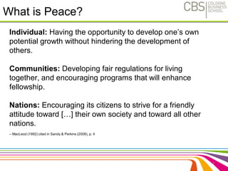 What is Peace? 
Individual: Having the opportunity to develop one’s own 
potential growth without hindering the development of 
others. 
Communities: Developing fair regulations for living 
together, and encouraging programs that will enhance 
fellowship. 
Nations: Encouraging its citizens to strive for a friendly 
attitude toward […] their own society and toward all other 
nations. 
– MacLeod (1992) cited in Sandy & Perkins (2008), p. 4 
4 
 