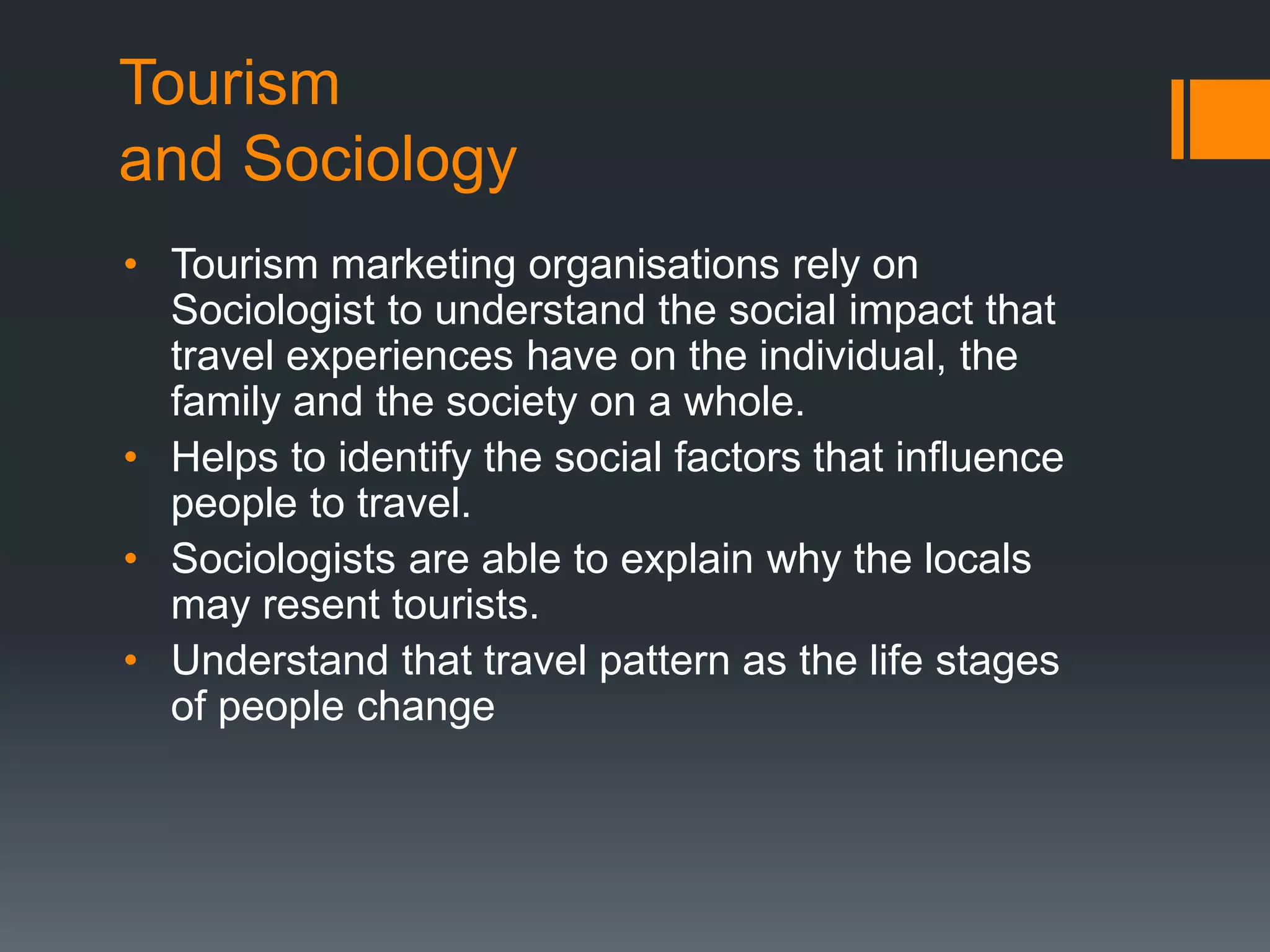 Tourism
and Sociology
• Tourism marketing organisations rely on
Sociologist to understand the social impact that
travel experiences have on the individual, the
family and the society on a whole.
• Helps to identify the social factors that influence
people to travel.
• Sociologists are able to explain why the locals
may resent tourists.
• Understand that travel pattern as the life stages
of people change