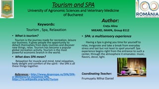Tourism and SPA
University of Agronomic Sciences and Veterinary Medicine
of Bucharest
Keywords:
Tourism , Spa, Relaxation
• What is tourism?
Tourism is the journey made for recreation, leisure
our business. It gives people the opportunity to
detach themselves from daily routines and discover
new things, relax. Tourism has become a popular
global recreation activity. Tourism is the most
powerful economic branch in the world.
• What does SPA mean?
Relaxation for muscle and mind, total relaxation,
body delight and comfort of the spirit - the SPA is all
these things together.
Referances : http://www.desprespa.ro/SPA/SPA-
si-Wellness/Ce-inseamna-SPA,
https://ro.wikipedia.org/wiki/Turism
Author:
Crețu Alina
MIEARD, IMAPA, Group 8112
• SPA: a multisensory experience
Having a Spa is giving you time for yourself to
relax, invigorate and take a break from everyday
stress and last but not least to spoil yourself. Spa
experience begins right from the entrance to such a
center, through the atmosphere it emanates: music,
flavors, decor, light.
Coordinating Teacher:
Frumușelu Mihai Daniel
 