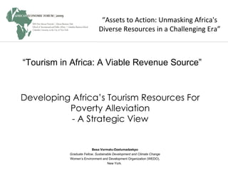 “ Assets to Action: Unmasking Africa's Diverse Resources in a Challenging Era” Besa Vormatu-Dzelumadzekpo Graduate Fellow, Sustainable Development and Climate Change Women’s Environment and Development Organization (WEDO), New York.  “ Tourism in Africa: A Viable Revenue Source” Developing Africa’s Tourism Resources For Poverty Alleviation - A Strategic View 