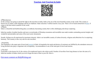Tourism And Tourism In India
пЃ¶Introduction:
In this writing I am going to spread the light on the travelism in India. India is the one of the most beautiful country in the world. This country is
known for its culture, multi languages and for its traditions. India welcomes 5 million tourists every year. There is lot of tourist attractions in India. It
comes in the best tourist countries in the world.
пЃ¶India:
India is a beautiful and bamboozling place, an endlessly fascinating country that is often challenging and always surprising.
India has number of golden beaches and snow covered peaks of Himalaya mountains and incredible man made wonders outstanding ancient temples and
wonderful national parks and some of the most iconic monuments.
Sounds, feelings are all experienced at maximum intensity. India is an incredible country of culture diversity, religions and ethnicities live in surprising
harmony. This country is also very safe for solo travellers.
1.Hospitality
The hospitality is the major part of travel and tourism in India. In hospitality the needs and desires of customers are fulfilled by the attendants moreover
living facilities also plays a important role in hospitality. Accommodation is one of the main part of travel and tourism.
a.The food
Food India is also known for it's the variety of its traditional foods in the whole world. Number of travellers from long distance to have the taste of it.
India has number of dishes which you never forget the taste of that in your life. Here is
Get more content on HelpWriting.net
 