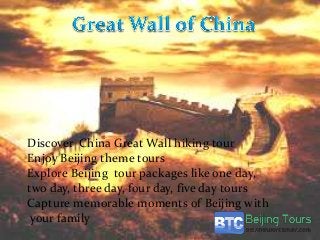 Discover China Great Wall hiking tour
Enjoy Beijing theme tours
Explore Beijing tour packages like one day,
two day, three day, four day, five day tours
Capture memorable moments of Beijing with
your family
 