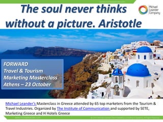 The soul never thinks
without a picture. Aristotle

FORWARD
Travel & Tourism
Marketing Masterclass
Athens – 23 October

Michael Leander’s Masterclass in Greece attended by 65 top marketers from the Tourism &
Travel Industries. Organized by The Institute of Communication and supported by SETE,
Marketing Greece and H Hotels Greece

 